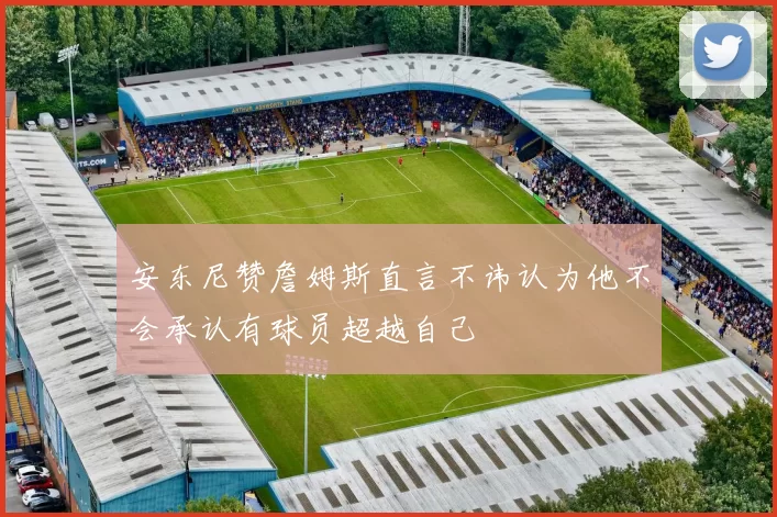 安东尼赞詹姆斯直言不讳认为他不会承认有球员超越自己