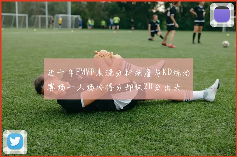 近十年FMVP表现分析老詹与KD统治赛场一人场均得分却仅20分出头