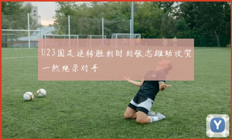 U23国足逆转胜利时刻张志雄助攻贺一然绝杀对手