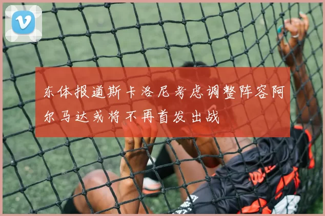 东体报道斯卡洛尼考虑调整阵容阿尔马达或将不再首发出战